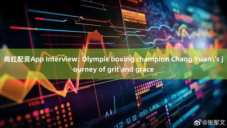 尚红配资App Interview: Olympic boxing champion Chang Yuan's journey of grit and grace