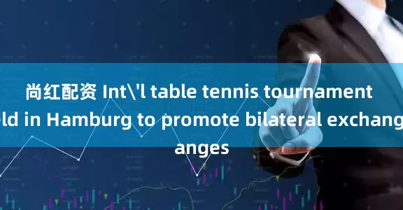 尚红配资 Int'l table tennis tournament held in Hamburg to promote bilateral exchanges