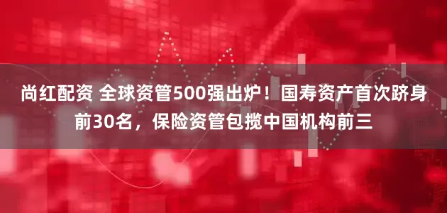 尚红配资 全球资管500强出炉！国寿资产首次跻身前30名，保险资管包揽中国机构前三