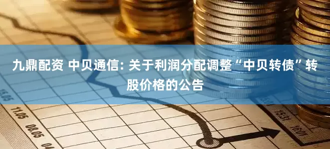 九鼎配资 中贝通信: 关于利润分配调整“中贝转债”转股价格的公告