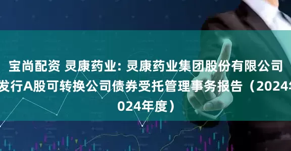 宝尚配资 灵康药业: 灵康药业集团股份有限公司公开发行A股可转换公司债券受托管理事务报告（2024年度）