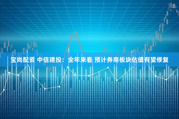 宝尚配资 中信建投：全年来看 预计券商板块估值有望修复