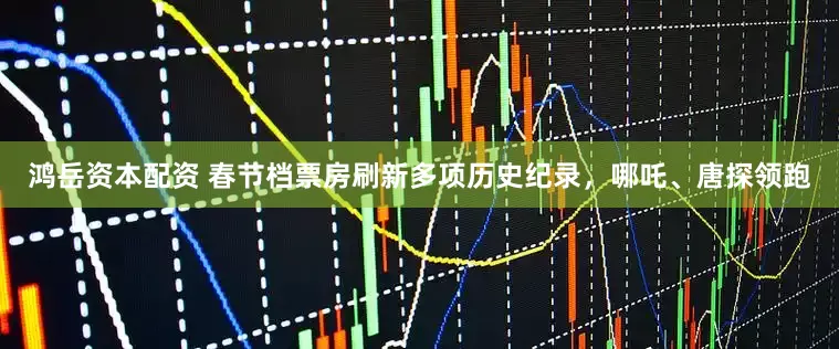 鸿岳资本配资 春节档票房刷新多项历史纪录，哪吒、唐探领跑