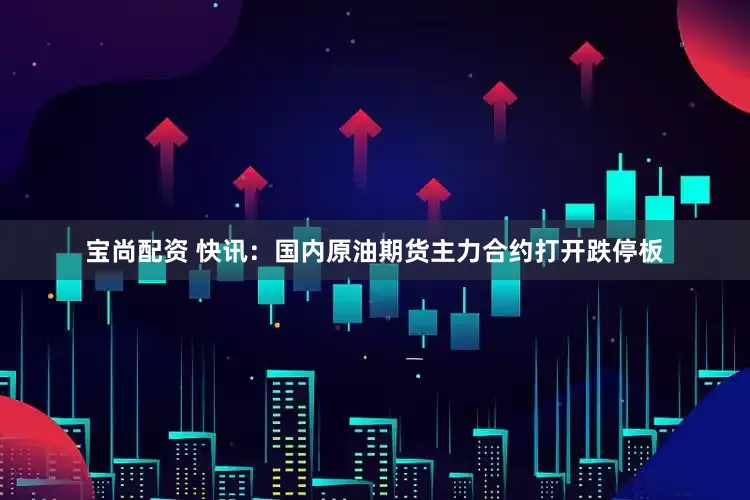 宝尚配资 快讯：国内原油期货主力合约打开跌停板