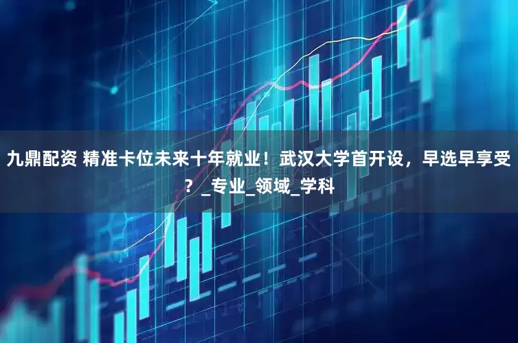 九鼎配资 精准卡位未来十年就业！武汉大学首开设，早选早享受？_专业_领域_学科