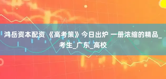 鸿岳资本配资 《高考策》今日出炉 一册浓缩的精品_考生_广东_高校