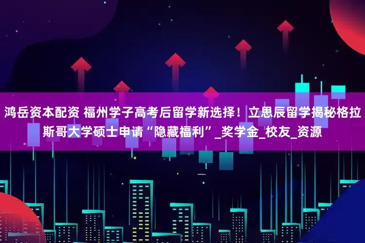 鸿岳资本配资 福州学子高考后留学新选择！立思辰留学揭秘格拉斯哥大学硕士申请“隐藏福利”_奖学金_校友_资源