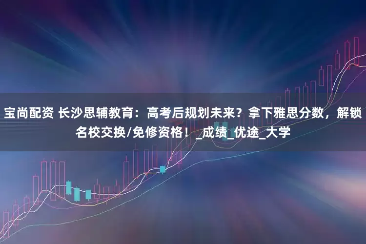 宝尚配资 长沙思辅教育：高考后规划未来？拿下雅思分数，解锁名校交换/免修资格！_成绩_优途_大学