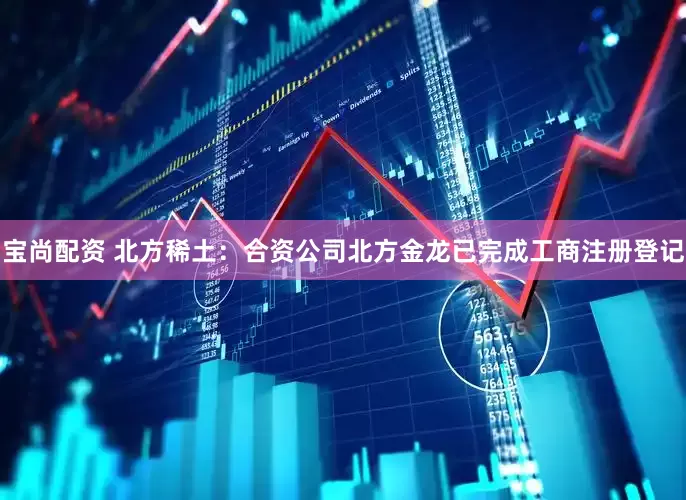 宝尚配资 北方稀土：合资公司北方金龙已完成工商注册登记
