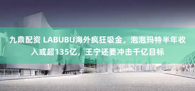 九鼎配资 LABUBU海外疯狂吸金，泡泡玛特半年收入或超135亿，王宁还要冲击千亿目标