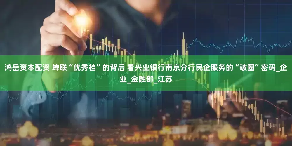 鸿岳资本配资 蝉联“优秀档”的背后 看兴业银行南京分行民企服务的“破圈”密码_企业_金融部_江苏