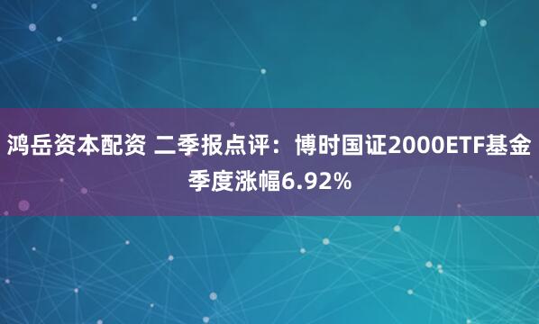 鸿岳资本配资 二季报点评：博时国证2000ETF基金季度涨幅6.92%