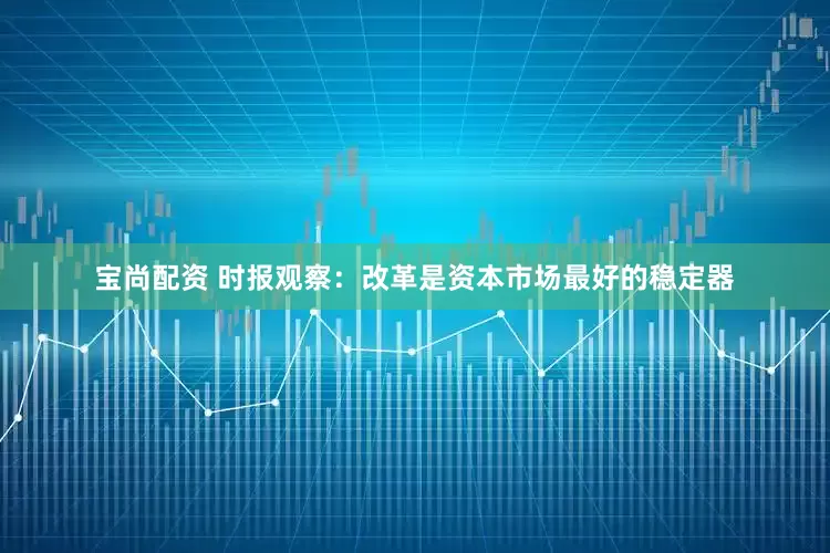 宝尚配资 时报观察：改革是资本市场最好的稳定器
