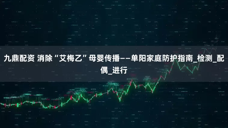 九鼎配资 消除“艾梅乙”母婴传播——单阳家庭防护指南_检测_配偶_进行