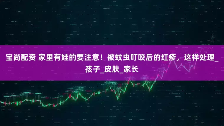 宝尚配资 家里有娃的要注意！被蚊虫叮咬后的红疹，这样处理_孩子_皮肤_家长