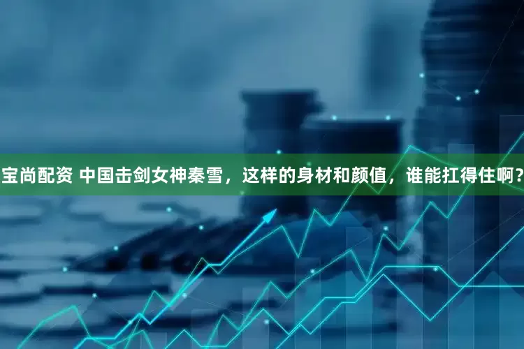 宝尚配资 中国击剑女神秦雪，这样的身材和颜值，谁能扛得住啊？