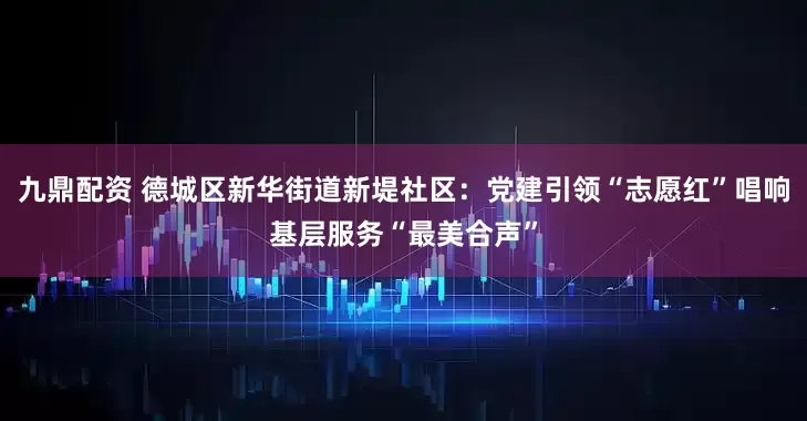 九鼎配资 德城区新华街道新堤社区：党建引领“志愿红”唱响基层服务“最美合声”