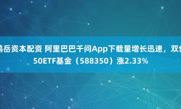 鸿岳资本配资 阿里巴巴千问App下载量增长迅速，双创50ETF基金（588350）涨2.33%