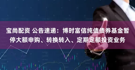 宝尚配资 公告速递：博时富信纯债债券基金暂停大额申购、转换转入、定期定额投资业务