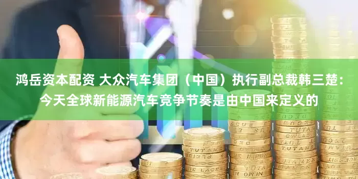 鸿岳资本配资 大众汽车集团（中国）执行副总裁韩三楚：今天全球新能源汽车竞争节奏是由中国来定义的