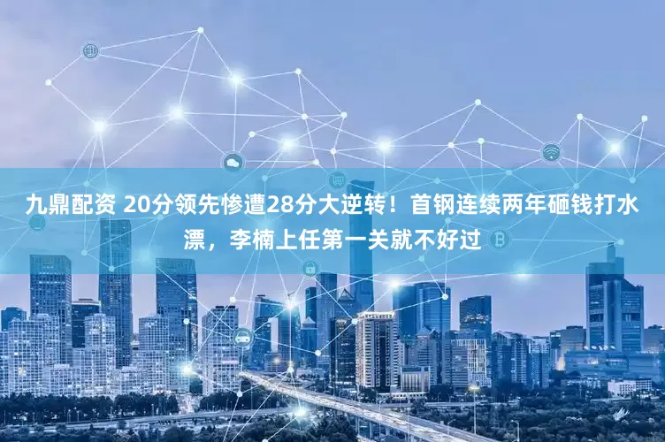 九鼎配资 20分领先惨遭28分大逆转！首钢连续两年砸钱打水漂，李楠上任第一关就不好过
