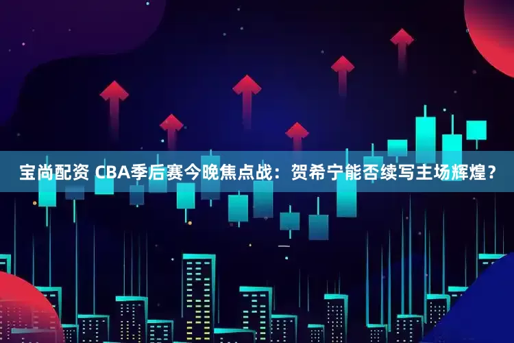 宝尚配资 CBA季后赛今晚焦点战：贺希宁能否续写主场辉煌？